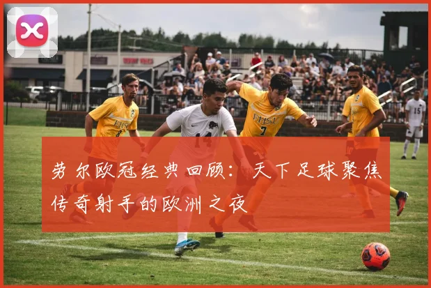 劳尔欧冠经典回顾：天下足球聚焦传奇射手的欧洲之夜