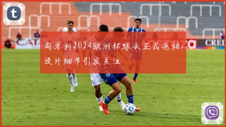 匈牙利2024欧洲杯球衣正式亮相,设计细节引发关注