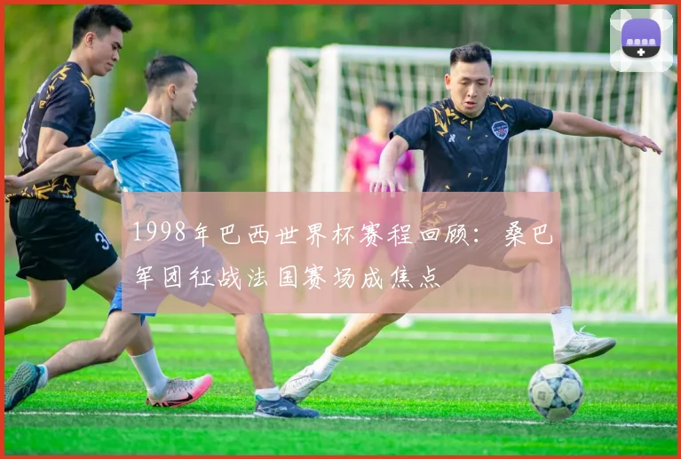 1998年巴西世界杯赛程回顾：桑巴军团征战法国赛场成焦点