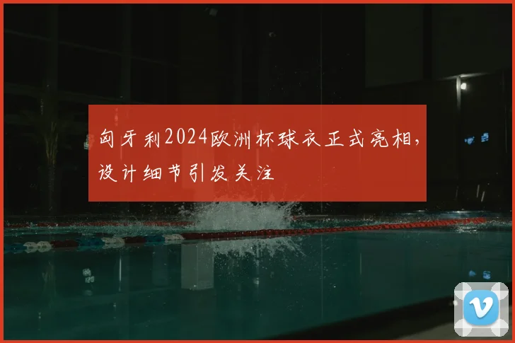 匈牙利2024欧洲杯球衣正式亮相，设计细节引发关注
