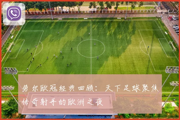 劳尔欧冠经典回顾:天下足球聚焦传奇射手的欧洲之夜
