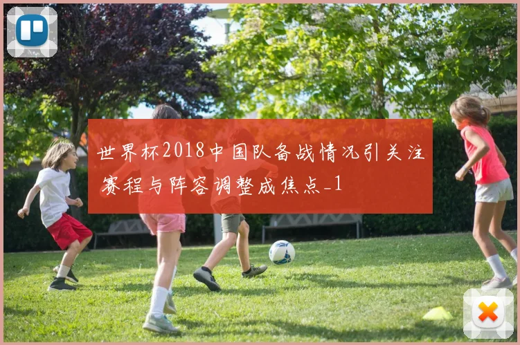 世界杯2018中国队备战情况引关注 赛程与阵容调整成焦点_1