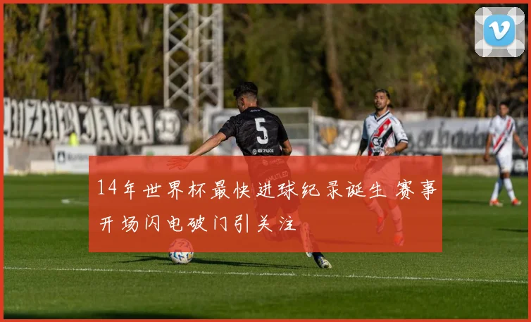 14年世界杯最快进球纪录诞生 赛事开场闪电破门引关注